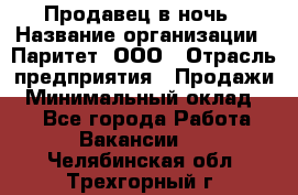 Продавец в ночь › Название организации ­ Паритет, ООО › Отрасль предприятия ­ Продажи › Минимальный оклад ­ 1 - Все города Работа » Вакансии   . Челябинская обл.,Трехгорный г.